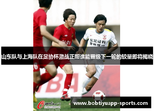 山东队与上海队在足协杯激战正酣谁能晋级下一轮的较量即将揭晓